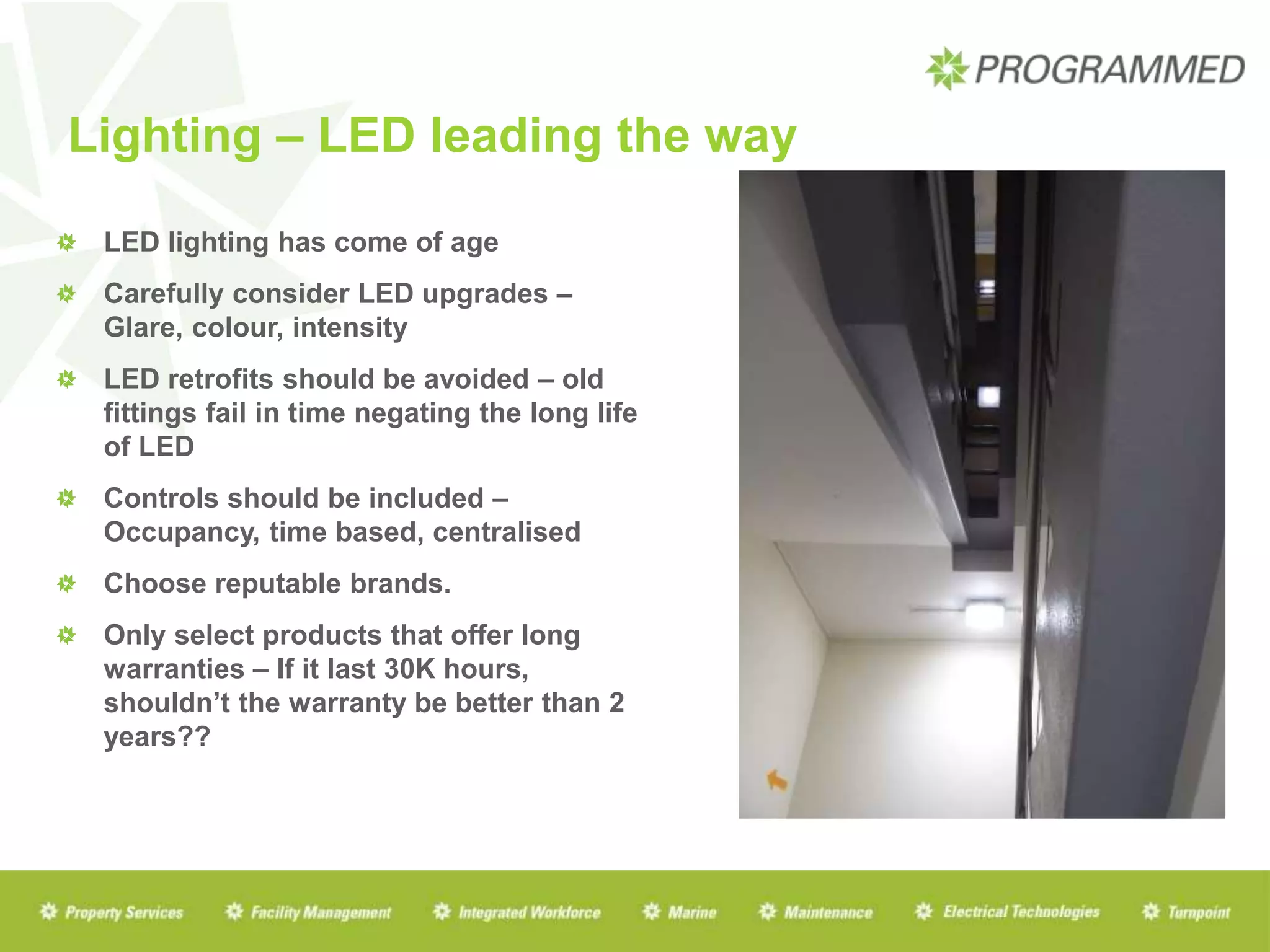 Lighting – LED leading the way
LED lighting has come of age
Carefully consider LED upgrades –
Glare, colour, intensity
LED retrofits should be avoided – old
fittings fail in time negating the long life
of LED
Controls should be included –
Occupancy, time based, centralised
Choose reputable brands.
Only select products that offer long
warranties – If it last 30K hours,
shouldn’t the warranty be better than 2
years??
 