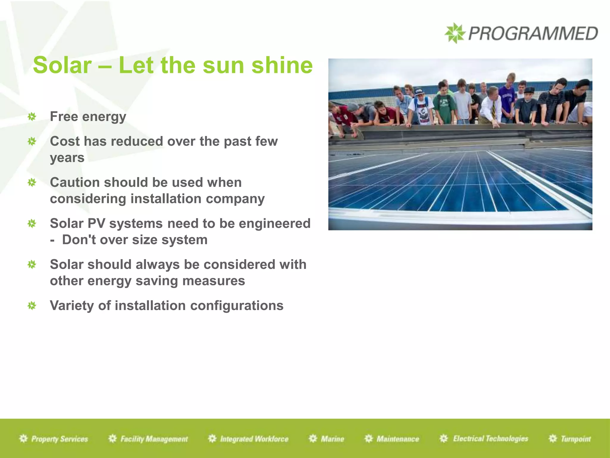 Solar – Let the sun shine
Free energy
Cost has reduced over the past few
years
Caution should be used when
considering installation company
Solar PV systems need to be engineered
- Don't over size system
Solar should always be considered with
other energy saving measures
Variety of installation configurations
 