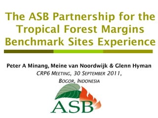 The ASB Partnership for the
  Tropical Forest Margins
Benchmark Sites Experience

Peter A Minang, Meine van Noordwijk & Glenn Hyman
           CRP6 MEETING, 30 SEPTEMBER 2011,
                  BOGOR, INDONESIA
 