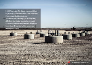 In 2007,AmericanSiteBuilderswasestablished
to providecivilconcreteconstructionservicesto
theenergyandutilityindustries.
Atthattime, thecompanyspecializedindeep
drilledpierfoundationconstructionandpad
foundationsforsubstationelectricalequipment,
transmissionlines,windturbinetowersand
powerplantfacilities.
americansitebuilders.com
 