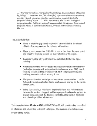 … I find that the school board failed to discharge its consultation obligation
      by failing “… to ensure that [the plaintiffs’] representations were seriously
      considered and, wherever possible, demonstrably integrated into the
      proposed plan of action…” . Most importantly, the District through its
      proposals and by failing to seriously accommodate the Hewkos home-based
      program, failed to demonstrate it could produce instructional control of
      Darren.




The Judge held that:
           There is a serious gap in the “expertise” of educators in the area of
            effective learning systems for children with autism.

           There is no evidence that ABA-IBI is not, at this time, the most tested
            and effective learning system for many children with autism.

           Learning “on the job” is obviously no substitute for having basic
            training.

           What is required to provide access to an education for Darren Hewko
            (and other students with autism) is strict adherence to an ABA based
            learning system and the availability of ABA-IBI programming and
            teaching assistants trained to carry it out.

             The parental/student appeal procedure set out under section 11 of the
              School Act is not an absolute bar to a subsequent hearing on the merits
              in the Courts.

             In the Hewko case, a reasonable apprehension of bias resulted from
              the way the section 11 appeal had been prepared and conducted and as
              a result the decision of the Trustees (upholding the District position)
              was of no legal effect whatsoever.


This important case, Hewko v. B.C., 2006 BCSC 1638, will remain a key precedent
in education and school law in British Columbia. The decision was not appealed
by any of the parties.

                                                                                    3
 