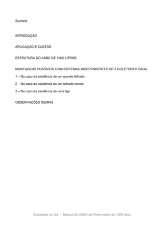Sumário



INTRODUÇÃO


APLICAÇÃO E CUSTOS


ESTRUTURA DO ASBC DE 1000 LITROS


MONTAGENS POSSÍVEIS COM SISTEMAS INDEPENDENTES DE 5 COLETORES CADA

1 – No caso da existência de um grande telhado

2 – No caso da existência de um telhado menor

3 – No caso da existência de uma laje


OBSERVAÇÕES GERAIS




           Sociedade do Sol - Manual do ASBC de Porte médio de 1000 litros
 