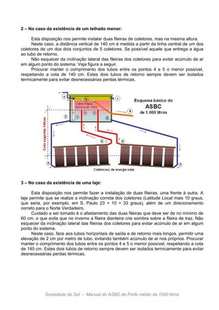 2 – No caso da existência de um telhado menor:

     Esta disposição nos permite instalar duas fileiras de coletores, mas na mesma altura.
     Neste caso, a distância vertical de 140 cm é medida a partir da linha central de um dos
coletores de um dos dois conjuntos de 5 coletores. Se possível aquele que entrega a água
ao tubo de retorno.
     Não esquecer da inclinação lateral das fileiras dos coletores para evitar acúmulo de ar
em algum ponto do sistema. Veja figura a seguir.
     Procurar manter o comprimento dos tubos entre os pontos 4 e 5 o menor possível,
respeitando a cota de 140 cm. Estes dois tubos de retorno sempre devem ser isolados
termicamente para evitar desnecessárias perdas térmicas.




3 – No caso da existência de uma laje:

      Esta disposição nos permite fazer a instalação de duas fileiras, uma frente à outra. A
laje permite que se realize a inclinação correta dos coletores (Latitude Local mais 10 graus,
que seria, por exemplo, em S. Paulo 23 + 10 = 33 graus), além de um direcionamento
correto para o Norte Verdadeiro.
      Cuidado a ser tomado é o afastamento das duas fileiras que deve ser de no mínimo de
60 cm, o que evita que no inverno a fileira dianteira crie sombra sobre a fileira de traz. Não
esquecer da inclinação lateral das fileiras dos coletores para evitar acúmulo de ar em algum
ponto do sistema.
      Neste caso, face aos tubos horizontais de saída e de retorno mais longos, permitir uma
elevação de 2 cm por metro de tubo, evitando também acúmulo de ar nos próprios. Procurar
manter o comprimento dos tubos entre os pontos 4 e 5 o menor possível, respeitando a cota
de 140 cm. Estes dois tubos de retorno sempre devem ser isolados termicamente para evitar
desnecessárias perdas térmicas.




            Sociedade do Sol - Manual do ASBC de Porte médio de 1000 litros
 