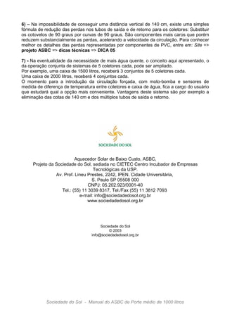 6) – Na impossibilidade de conseguir uma distância vertical de 140 cm, existe uma simples
fórmula de redução das perdas nos tubos de saída e de retorno para os coletores: Substituir
os cotovelos de 90 graus por curvas de 90 graus. São componentes mais caros que porém
reduzem substancialmente as perdas, acelerando a velocidade da circulação. Para conhecer
melhor os detalhes das perdas representadas por componentes de PVC, entre em: Site =>
projeto ASBC => dicas técnicas => DICA 05

7) - Na eventualidade da necessidade de mais água quente, o conceito aqui apresentado, o
da operação conjunta de sistemas de 5 coletores cada, pode ser ampliado.
Por exemplo, uma caixa de 1500 litros, receberá 3 conjuntos de 5 coletores cada.
Uma caixa de 2000 litros, receberá 4 conjuntos cada.
O momento para a introdução da circulação forçada, com moto-bomba e sensores de
medida de diferença de temperatura entre coletores e caixa de água, fica a cargo do usuário
que estudará qual a opção mais conveniente. Vantagens deste sistema são por exemplo a
eliminação das cotas de 140 cm e dos múltiplos tubos de saída e retorno.




                          Aquecedor Solar de Baixo Custo, ASBC,
     Projeto da Sociedade do Sol, sediada no CIETEC Centro Incubador de Empresas
                                   Tecnológicas da USP.
                Av. Prof. Lineu Prestes, 2242, IPEN. Cidade Universitária,
                                  S. Paulo SP 05508 000
                                 CNPJ: 05.202.923/0001-40
                   Tel.: (55) 11 3039 8317, Tel./Fax (55) 11 3812 7093
                            e-mail: info@sociedadedosol.org.br
                                www.sociedadedosol.org.br




                                       Sociedade do Sol
                                            © 2003
                                  info@sociedadedosol.org.br




            Sociedade do Sol - Manual do ASBC de Porte médio de 1000 litros
 