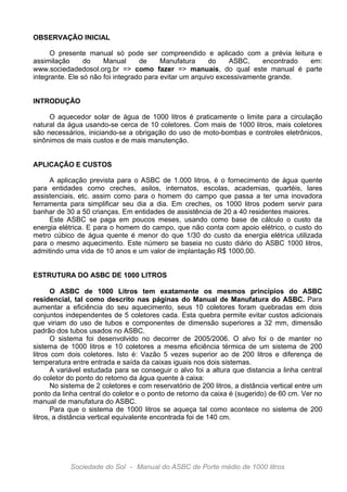 OBSERVAÇÃO INICIAL
O presente manual só pode ser compreendido e aplicado com a prévia leitura e
assimilação
do
Manual
de
Manufatura
do
ASBC,
encontrado
em:
www.sociedadedosol.org.br => como fazer => manuais, do qual este manual é parte
integrante. Ele só não foi integrado para evitar um arquivo excessivamente grande.
INTRODUÇÃO
O aquecedor solar de água de 1000 litros é praticamente o limite para a circulação
natural da água usando-se cerca de 10 coletores. Com mais de 1000 litros, mais coletores
são necessários, iniciando-se a obrigação do uso de moto-bombas e controles eletrônicos,
sinônimos de mais custos e de mais manutenção.
APLICAÇÃO E CUSTOS
A aplicação prevista para o ASBC de 1.000 litros, é o fornecimento de água quente
para entidades como creches, asilos, internatos, escolas, academias, quartéis, lares
assistenciais, etc. assim como para o homem do campo que passa a ter uma inovadora
ferramenta para simplificar seu dia a dia. Em creches, os 1000 litros podem servir para
banhar de 30 a 50 crianças. Em entidades de assistência de 20 a 40 residentes maiores.
Este ASBC se paga em poucos meses, usando como base de cálculo o custo da
energia elétrica. E para o homem do campo, que não conta com apoio elétrico, o custo do
metro cúbico de água quente é menor do que 1/30 do custo da energia elétrica utilizada
para o mesmo aquecimento. Este número se baseia no custo diário do ASBC 1000 litros,
admitindo uma vida de 10 anos e um valor de implantação R$ 1000,00.
ESTRUTURA DO ASBC DE 1000 LITROS
O ASBC de 1000 Litros tem exatamente os mesmos princípios do ASBC
residencial, tal como descrito nas páginas do Manual de Manufatura do ASBC. Para
aumentar a eficiência do seu aquecimento, seus 10 coletores foram quebradas em dois
conjuntos independentes de 5 coletores cada. Esta quebra permite evitar custos adicionais
que viriam do uso de tubos e componentes de dimensão superiores a 32 mm, dimensão
padrão dos tubos usados no ASBC.
O sistema foi desenvolvido no decorrer de 2005/2006. O alvo foi o de manter no
sistema de 1000 litros e 10 coletores a mesma eficiência térmica de um sistema de 200
litros com dois coletores. Isto é: Vazão 5 vezes superior ao de 200 litros e diferença de
temperatura entre entrada e saída da caixas iguais nos dois sistemas.
A variável estudada para se conseguir o alvo foi a altura que distancia a linha central
do coletor do ponto do retorno da água quente à caixa:
No sistema de 2 coletores e com reservatório de 200 litros, a distância vertical entre um
ponto da linha central do coletor e o ponto de retorno da caixa é (sugerido) de 60 cm. Ver no
manual de manufatura do ASBC.
Para que o sistema de 1000 litros se aqueça tal como acontece no sistema de 200
litros, a distância vertical equivalente encontrada foi de 140 cm.

Sociedade do Sol - Manual do ASBC de Porte médio de 1000 litros

 