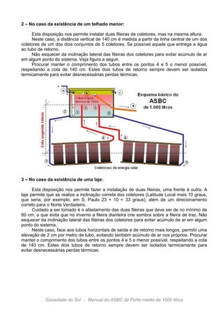 2 – No caso da existência de um telhado menor:
Esta disposição nos permite instalar duas fileiras de coletores, mas na mesma altura.
Neste caso, a distância vertical de 140 cm é medida a partir da linha central de um dos
coletores de um dos dois conjuntos de 5 coletores. Se possível aquele que entrega a água
ao tubo de retorno.
Não esquecer da inclinação lateral das fileiras dos coletores para evitar acúmulo de ar
em algum ponto do sistema. Veja figura a seguir.
Procurar manter o comprimento dos tubos entre os pontos 4 e 5 o menor possível,
respeitando a cota de 140 cm. Estes dois tubos de retorno sempre devem ser isolados
termicamente para evitar desnecessárias perdas térmicas.

3 – No caso da existência de uma laje:
Esta disposição nos permite fazer a instalação de duas fileiras, uma frente à outra. A
laje permite que se realize a inclinação correta dos coletores (Latitude Local mais 10 graus,
que seria, por exemplo, em S. Paulo 23 + 10 = 33 graus), além de um direcionamento
correto para o Norte Verdadeiro.
Cuidado a ser tomado é o afastamento das duas fileiras que deve ser de no mínimo de
60 cm, o que evita que no inverno a fileira dianteira crie sombra sobre a fileira de traz. Não
esquecer da inclinação lateral das fileiras dos coletores para evitar acúmulo de ar em algum
ponto do sistema.
Neste caso, face aos tubos horizontais de saída e de retorno mais longos, permitir uma
elevação de 2 cm por metro de tubo, evitando também acúmulo de ar nos próprios. Procurar
manter o comprimento dos tubos entre os pontos 4 e 5 o menor possível, respeitando a cota
de 140 cm. Estes dois tubos de retorno sempre devem ser isolados termicamente para
evitar desnecessárias perdas térmicas.

Sociedade do Sol - Manual do ASBC de Porte médio de 1000 litros

 