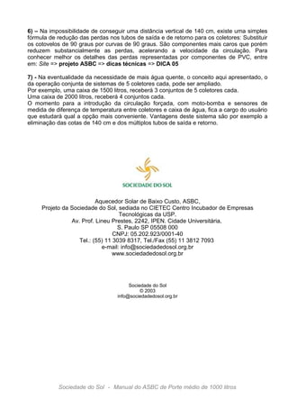 6) – Na impossibilidade de conseguir uma distância vertical de 140 cm, existe uma simples
fórmula de redução das perdas nos tubos de saída e de retorno para os coletores: Substituir
os cotovelos de 90 graus por curvas de 90 graus. São componentes mais caros que porém
reduzem substancialmente as perdas, acelerando a velocidade da circulação. Para
conhecer melhor os detalhes das perdas representadas por componentes de PVC, entre
em: Site => projeto ASBC => dicas técnicas => DICA 05
7) - Na eventualidade da necessidade de mais água quente, o conceito aqui apresentado, o
da operação conjunta de sistemas de 5 coletores cada, pode ser ampliado.
Por exemplo, uma caixa de 1500 litros, receberá 3 conjuntos de 5 coletores cada.
Uma caixa de 2000 litros, receberá 4 conjuntos cada.
O momento para a introdução da circulação forçada, com moto-bomba e sensores de
medida de diferença de temperatura entre coletores e caixa de água, fica a cargo do usuário
que estudará qual a opção mais conveniente. Vantagens deste sistema são por exemplo a
eliminação das cotas de 140 cm e dos múltiplos tubos de saída e retorno.

Aquecedor Solar de Baixo Custo, ASBC,
Projeto da Sociedade do Sol, sediada no CIETEC Centro Incubador de Empresas
Tecnológicas da USP.
Av. Prof. Lineu Prestes, 2242, IPEN. Cidade Universitária,
S. Paulo SP 05508 000
CNPJ: 05.202.923/0001-40
Tel.: (55) 11 3039 8317, Tel./Fax (55) 11 3812 7093
e-mail: info@sociedadedosol.org.br
www.sociedadedosol.org.br

Sociedade do Sol
© 2003
info@sociedadedosol.org.br

Sociedade do Sol - Manual do ASBC de Porte médio de 1000 litros

 