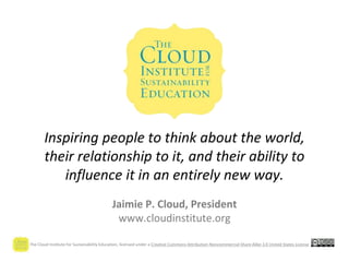 The Cloud Institute for Sustainability Education, licensed under a Creative Commons Attribution-Noncommercial-Share Alike 3.0 United States License
Inspiring people to think about the world,
their relationship to it, and their ability to
influence it in an entirely new way.
Jaimie P. Cloud, President
www.cloudinstitute.org
 