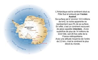 L’Antarctique est le continent situé au
Pôle Sud et entouré par l’océan
Austral.
Sa surface est d ’environ 12,5 millions
de km2, la roche apparente ne
représentant que 2% de sa surface.
En effet, c’est un continent recouvert
de glace appelée inlandsis , d’une
superficie de plus de 14 millions de
km2 l’été, soit 26 fois celle de la
France métropolitaine.
Avec une altitude moyenne de l’ordre
de 2,3 km, c’est le continent le plus
élevé du monde.