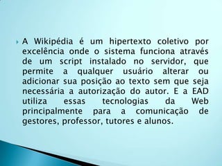 É uma ferramenta que permite o acesso de qualquer pessoa. Podemos desenvolver uma idéia, explicar um conteúdo, um conceito, contar uma história e, depois qualquer pessoa pode entrar e modificar o nosso texto, e outros também podem modificar o texto já modificado.Wiki: