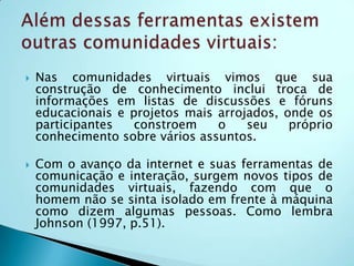    Algumas características dos wikis:Ferramentas de produção colaborativa e hipertexto;Linguagem de edição simplificada;Fácil criação, edição e publicação de páginas;Página de discussão associada a cada artigo e a cada autor.