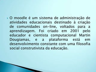 O moodle é uma plataforma de aprendizagem a distância baseada em software livre. É um ambiente modular de aprendizagem dinâmica orientada a objetos. Ele se baseia no construcionismo, que afirma que o conhecimento é construído na mente do estudante.                                    Dr. Renato M. E. Sabatini.                        Moodle:
