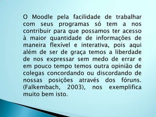 O moodle é um sistema de administração de atividades educacionais destinado à criação de comunidades on-line, voltados para a aprendizagem. Foi criado em 2001 pelo educador e cientista computacional Martin Dougiamas, e a plataforma está em desenvolvimento constante com uma filosofia social construtivista da educação. 