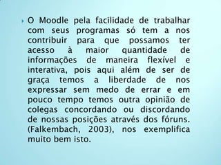 O Moodle pela facilidade de trabalhar com seus programas só tem a nos contribuir para que possamos ter acesso à maior quantidade de informações de maneira flexível e interativa, pois aqui além de ser de graça temos a liberdade de nos expressar sem medo de errar e em pouco tempo temos outra opinião de colegas concordando ou discordando de nossas posições através dos fóruns. (Falkembach, 2003), nos exemplifica muito bem isto.