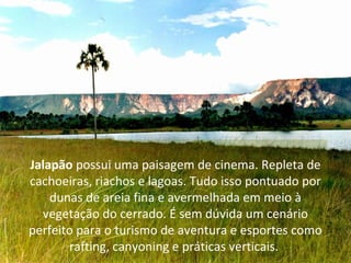 Jalapão possui uma paisagem de cinema. Repleta de
cachoeiras, riachos e lagoas. Tudo isso pontuado por
dunas de areia fina e avermelhada em meio à
vegetação do cerrado. É sem dúvida um cenário
perfeito para o turismo de aventura e esportes como
rafting, canyoning e práticas verticais.
 