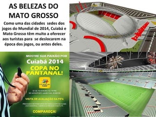AS BELEZAS DO MATO GROSSO Como uma das cidades  sedes dos jogos do Mundial de 2014, Cuiabá e Mato Grosso têm muito a oferecer aos turistas para  se deslocarem na época dos jogos, ou antes deles.  