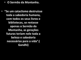 • O Sermão da Montanha.
• “Se um cataclismo destruísse
toda a sabedoria humana,
com todos os seus livros e
bibliotecas, se restasse
apenas o Sermão da
Montanha, as gerações
futuras teriam nele toda a
beleza e sabedoria
necessárias para a vida”.(
Gandhi)
 