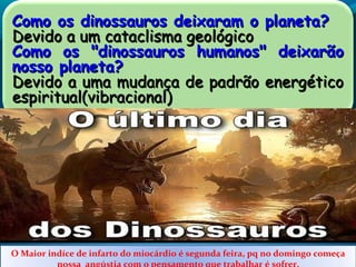 Como os dinossauros deixaram o planeta?Como os dinossauros deixaram o planeta?
Devido a um cataclisma geológicoDevido a um cataclisma geológico
Como os "dinossauros humanos" deixarãoComo os "dinossauros humanos" deixarão
nosso planeta?nosso planeta?
Devido a uma mudança de padrão energéticoDevido a uma mudança de padrão energético
espiritual(vibracional)espiritual(vibracional)
O Maior indíce de infarto do miocárdio é segunda feira, pq no domingo começa
nossa angústia com o pensamento que trabalhar é sofrer.
 