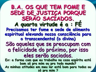 B.A. OS QUE TEM FOME EB.A. OS QUE TEM FOME E
SEDE DE JUSTIÇA PORQUESEDE DE JUSTIÇA PORQUE
SERÃO SACIADOS.SERÃO SACIADOS.
A quarta virtude é a : FÉA quarta virtude é a : FÉ
Precisamos ter fome e sede de alimentoPrecisamos ter fome e sede de alimento
espiritual elevando nossa consciência paraespiritual elevando nossa consciência para
o transcendental (o divino)o transcendental (o divino)
São aqueles que se preocupam comSão aqueles que se preocupam com
a felicidade do próximo, por issoa felicidade do próximo, por isso
eles serão saciados.eles serão saciados.
Ex: a forma com que eu trabalho na casa espírita estáEx: a forma com que eu trabalho na casa espírita está
bom só pra mim ou pra todo mundo?bom só pra mim ou pra todo mundo?
As minhas atitudes em meu lar está bom para todos ouAs minhas atitudes em meu lar está bom para todos ou
só pra mim ?só pra mim ?
 