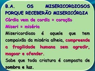 B.A. OS MISERICORDIOSOSB.A. OS MISERICORDIOSOS
PORQUE RECEBERÃO MISERICÓRDIAPORQUE RECEBERÃO MISERICÓRDIA
Córdia vem de cordis = coraçãoCórdia vem de cordis = coração
Miseri = misériaMiseri = miséria
Misericordioso é aquele que temMisericordioso é aquele que tem
compaixão da miséria alheia,compaixão da miséria alheia, compreendecompreende
a fragilidade humana sem agredir,a fragilidade humana sem agredir,
magoar e ofender.magoar e ofender.
Sabe que toda criatura é composta deSabe que toda criatura é composta de
sombra e luz.sombra e luz.
 