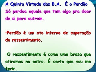 A Quinta Virtude das B.A. É o PerdãoA Quinta Virtude das B.A. É o Perdão
Só perdoa aquele que tem algo pra doarSó perdoa aquele que tem algo pra doar
de si para outrem.de si para outrem.
•Perdão é um ato interno de superaçãoPerdão é um ato interno de superação
do ressentimento.do ressentimento.
•O ressentimento é como uma brasa queO ressentimento é como uma brasa que
atiramos no outro. É certo que vou meatiramos no outro. É certo que vou me
ferir.ferir.
 