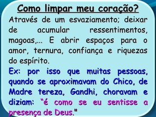 Como limpar meu coração?Como limpar meu coração?
Através de um esvaziamento; deixarAtravés de um esvaziamento; deixar
de acumular ressentimentos,de acumular ressentimentos,
magoas,... E abrir espaços para omagoas,... E abrir espaços para o
amor, ternura, confiança e riquezasamor, ternura, confiança e riquezas
do espírito.do espírito.
Ex: por isso que muitas pessoas,Ex: por isso que muitas pessoas,
quando se aproximavam do Chico, dequando se aproximavam do Chico, de
Madre tereza, Gandhi, choravam eMadre tereza, Gandhi, choravam e
diziam:diziam: ““é como se eu sentisse aé como se eu sentisse a
presença de Deus.presença de Deus.""
 