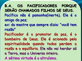 B.A. OS PACIFICADORES PORQUEB.A. OS PACIFICADORES PORQUE
SERÃO CHAMADOS FILHOS DE DEUS.SERÃO CHAMADOS FILHOS DE DEUS.
Pacífico não é pamonha(inerte). Ele é oPacífico não é pamonha(inerte). Ele é o
amigo da paz;amigo da paz;
ex: do mestre que sempre dizia:ex: do mestre que sempre dizia: ““você temvocê tem
razão"razão"
Pacificador é o promotor da paz, é oPacificador é o promotor da paz, é o
bombeiro de Deus. Ele é acionado pelabombeiro de Deus. Ele é acionado pela
espiritualidade quando todos perdem aespiritualidade quando todos perdem a
razão e o equilíbrio.razão e o equilíbrio. Ele não vai herdar sóEle não vai herdar só
a Terra, mas o Universo inteiro.a Terra, mas o Universo inteiro.
A sétima virtude é o altruísmo.A sétima virtude é o altruísmo.
 