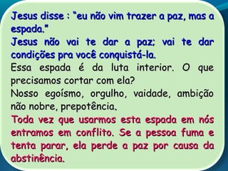Jesus disse :Jesus disse : ““eu não vim trazer a paz, mas aeu não vim trazer a paz, mas a
espada.espada.””
Jesus não vai te dar a paz; vai te darJesus não vai te dar a paz; vai te dar
condições pra você conquistá-la.condições pra você conquistá-la.
Essa espada é da luta interior. O queEssa espada é da luta interior. O que
precisamos cortar com ela?precisamos cortar com ela?
Nosso egoísmo, orgulho, vaidade, ambiçãoNosso egoísmo, orgulho, vaidade, ambição
não nobre, prepotêncianão nobre, prepotência..
Toda vez que usarmos esta espada em nósToda vez que usarmos esta espada em nós
entramos em conflito. Se a pessoa fuma eentramos em conflito. Se a pessoa fuma e
tenta parar, ela perde a paz por causa datenta parar, ela perde a paz por causa da
abstinência.abstinência.
 