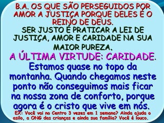 B.A. OS QUE SÃO PERSEGUIDOS PORB.A. OS QUE SÃO PERSEGUIDOS POR
AMOR A JUSTIÇA PORQUE DELES É OAMOR A JUSTIÇA PORQUE DELES É O
REINO DE DEUS.REINO DE DEUS.
SER JUSTO É PRATICAR A LEI DESER JUSTO É PRATICAR A LEI DE
JUSTIÇA, AMOR E CARIDADE NA SUAJUSTIÇA, AMOR E CARIDADE NA SUA
MAIOR PUREZAMAIOR PUREZA..
A ÚLTIMA VIRTUDE: CARIDADEA ÚLTIMA VIRTUDE: CARIDADE..
Estamos quase no topo daEstamos quase no topo da
montanha. Quando chegamos nestemontanha. Quando chegamos neste
ponto não conseguimos mais ficarponto não conseguimos mais ficar
na nossa zona de conforto, porquena nossa zona de conforto, porque
agora é o cristo que vive em nós.agora é o cristo que vive em nós.
EX: Você vai no Centro 3 vezes em 1 semana? Ainda ajuda oEX: Você vai no Centro 3 vezes em 1 semana? Ainda ajuda o
asilo, a ONG das crianças e ainda sua família? Você é louco.asilo, a ONG das crianças e ainda sua família? Você é louco.
 