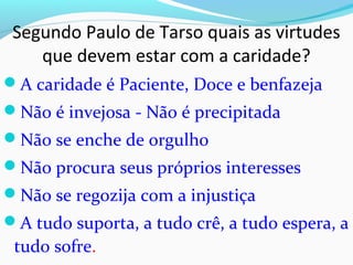 Segundo Paulo de Tarso quais as virtudes
que devem estar com a caridade?
A caridade é Paciente, Doce e benfazeja
Não é invejosa - Não é precipitada
Não se enche de orgulho
Não procura seus próprios interesses
Não se regozija com a injustiça
A tudo suporta, a tudo crê, a tudo espera, a
tudo sofre.
 