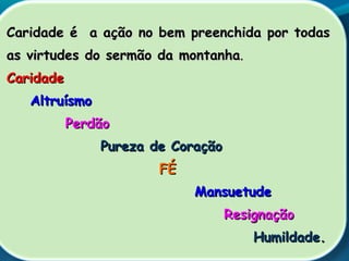 Caridade é a ação no bem preenchida por todasCaridade é a ação no bem preenchida por todas
as virtudes do sermão da montanhaas virtudes do sermão da montanha..
CaridadeCaridade
AltruísmoAltruísmo
PerdãoPerdão
Pureza de CoraçãoPureza de Coração
FÉFÉ
MansuetudeMansuetude
ResignaçãoResignação
Humildade.Humildade.
 