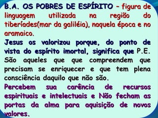 B.A. OS POBRES DE ESPÍRITOB.A. OS POBRES DE ESPÍRITO – figura de– figura de
linguagem utilizada na região dolinguagem utilizada na região do
tiberíades(mar da galiléia), naquela época e notiberíades(mar da galiléia), naquela época e no
aramaico.aramaico.
Jesus os valorizou porque, do ponto deJesus os valorizou porque, do ponto de
vista do espírito imortal, significa quevista do espírito imortal, significa que P.E.P.E.
São aqueles que que compreendem queSão aqueles que que compreendem que
precisam se enriquecer e que tem plenaprecisam se enriquecer e que tem plena
consciência daquilo que não são.consciência daquilo que não são.
Percebem sua carência de recursosPercebem sua carência de recursos
espirituais e intelectuais e Não fecham asespirituais e intelectuais e Não fecham as
portas da alma para aquisição de novosportas da alma para aquisição de novos
valores.valores.
 