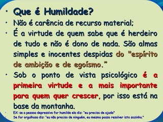 • Que é Humildade?Que é Humildade?
• Não é carência de recurso material;Não é carência de recurso material;
• É a virtude de quem sabe que é herdeiroÉ a virtude de quem sabe que é herdeiro
de tudo e não é dono de nada. São almasde tudo e não é dono de nada. São almas
simples e inocentes despidassimples e inocentes despidas do "espíritodo "espírito
de ambição e de egoísmo.de ambição e de egoísmo.””
• Sob o ponto de vista psicológicoSob o ponto de vista psicológico é aé a
primeira virtude e a mais importanteprimeira virtude e a mais importante
para quem quer crescerpara quem quer crescer,, por isso está napor isso está na
base da montanha.base da montanha.
• EX: se a pessoa depressiva for humilde ela diz:EX: se a pessoa depressiva for humilde ela diz: ““eu preciso de ajudaeu preciso de ajuda””
• Se for orgulhosa diz:Se for orgulhosa diz: ““eu não preciso de ninguém, eu mesmo posso resolver isto sozinho."eu não preciso de ninguém, eu mesmo posso resolver isto sozinho."
 