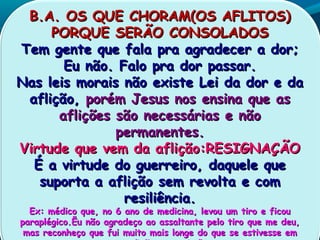 B.A. OS QUE CHORAM(OS AFLITOS)B.A. OS QUE CHORAM(OS AFLITOS)
PORQUE SERÃO CONSOLADOSPORQUE SERÃO CONSOLADOS
Tem gente que fala pra agradecer a dor;Tem gente que fala pra agradecer a dor;
Eu não. Falo pra dor passar.Eu não. Falo pra dor passar.
Nas leis morais não existe Lei da dor e daNas leis morais não existe Lei da dor e da
aflição,aflição, porém Jesus nos ensina que asporém Jesus nos ensina que as
aflições são necessárias e nãoaflições são necessárias e não
permanentes.permanentes.
Virtude que vem da aflição:RESIGNAÇÃOVirtude que vem da aflição:RESIGNAÇÃO
É a virtude do guerreiro, daquele queÉ a virtude do guerreiro, daquele que
suporta a aflição sem revolta e comsuporta a aflição sem revolta e com
resiliência.resiliência.
Ex: médico que, no 6 ano de medicina, levou um tiro e ficouEx: médico que, no 6 ano de medicina, levou um tiro e ficou
paraplégico.Ëu não agradeço ao assaltante pelo tiro que me deu,paraplégico.Ëu não agradeço ao assaltante pelo tiro que me deu,
mas reconheço que fui muito mais longe do que se estivesse emmas reconheço que fui muito mais longe do que se estivesse em
 