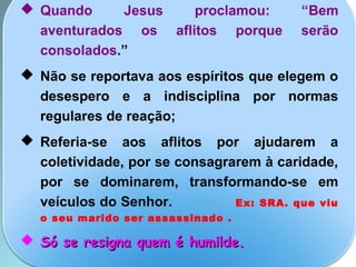  Quando Jesus proclamou: “Bem
aventurados os aflitos porque serão
consolados.”
 Não se reportava aos espíritos que elegem o
desespero e a indisciplina por normas
regulares de reação;
 Referia-se aos aflitos por ajudarem a
coletividade, por se consagrarem à caridade,
por se dominarem, transformando-se em
veículos do Senhor. Ex: SRA. que viu
o seu marido ser assassinado .
 Só se resigna quem é humilde.Só se resigna quem é humilde.
 