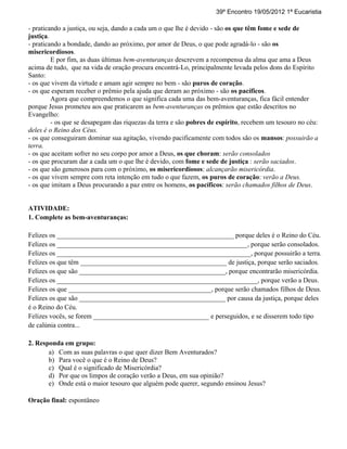 39º Encontro 19/05/2012 1ª Eucaristia

- praticando a justiça, ou seja, dando a cada um o que lhe é devido - são os que têm fome e sede de
justiça.
- praticando a bondade, dando ao próximo, por amor de Deus, o que pode agradá-lo - são os
misericordiosos.
         E por fim, as duas últimas bem-aventuranças descrevem a recompensa da alma que ama a Deus
acima de tudo, que na vida de oração procura encontrá-Lo, principalmente levada pelos dons do Espírito
Santo:
- os que vivem da virtude e amam agir sempre no bem - são puros de coração.
- os que esperam receber o prêmio pela ajuda que deram ao próximo - são os pacíficos.
         Agora que compreendemos o que significa cada uma das bem-aventuranças, fica fácil entender
porque Jesus prometeu aos que praticarem as bem-aventuranças os prêmios que estão descritos no
Evangelho:
         - os que se desapegam das riquezas da terra e são pobres de espírito, recebem um tesouro no céu:
deles é o Reino dos Céus.
- os que conseguiram dominar sua agitação, vivendo pacificamente com todos são os mansos: possuirão a
terra.
- os que aceitam sofrer no seu corpo por amor a Deus, os que choram: serão consolados
- os que procuram dar a cada um o que lhe é devido, com fome e sede de justiça : serão saciados.
- os que são generosos para com o próximo, os misericordiosos: alcançarão misericórdia.
- os que vivem sempre com reta intenção em tudo o que fazem, os puros de coração: verão a Deus.
- os que imitam a Deus procurando a paz entre os homens, os pacíficos: serão chamados filhos de Deus.


ATIVIDADE:
1. Complete as bem-aventuranças:

Felizes os ____________________________________________________ porque deles é o Reino do Céu.
Felizes os ________________________________________________________, porque serão consolados.
Felizes os _________________________________________________________, porque possuirão a terra.
Felizes os que têm ___________________________________________ de justiça, porque serão saciados.
Felizes os que são ___________________________________________, porque encontrarão misericórdia.
Felizes os ___________________________________________________________, porque verão a Deus.
Felizes os que __________________________________________, porque serão chamados filhos de Deus.
Felizes os que são ___________________________________________ por causa da justiça, porque deles
é o Reino do Céu.
Felizes vocês, se forem __________________________________ e perseguidos, e se disserem todo tipo
de calúnia contra...

2. Responda em grupo:
       a) Com as suas palavras o que quer dizer Bem Aventurados?
       b) Para você o que é o Reino de Deus?
       c) Qual é o significado de Misericórdia?
       d) Por que os limpos de coração verão a Deus, em sua opinião?
       e) Onde está o maior tesouro que alguém pode querer, segundo ensinou Jesus?

Oração final: espontâneo
 