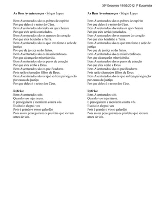 39º Encontro 19/05/2012 1ª Eucaristia

As Bem Aventuranças - Sérgio Lopes              As Bem Aventuranças - Sérgio Lopes

Bem Aventurados são os pobres de espírito       Bem Aventurados são os pobres de espírito
Por que deles é o reino do Céus.                Por que deles é o reino do Céus.
Bem Aventurados são todos os que choram         Bem Aventurados são todos os que choram
Por que eles serão consolados.                  Por que eles serão consolados.
Bem Aventurados são os mansos de coração        Bem Aventurados são os mansos de coração
Por que eles herdarão a Terra.                  Por que eles herdarão a Terra.
Bem Aventurados são os que tem fome e sede de   Bem Aventurados são os que tem fome e sede de
justiça                                         justiça
Por que de justiça serão fartos.                Por que de justiça serão fartos.
Bem Aventurados são os misericordiosos.         Bem Aventurados são os misericordiosos.
Por que alcançarão misericórdia.                Por que alcançarão misericórdia.
Bem Aventurados são os puros de coração         Bem Aventurados são os puros de coração
Por que eles verão a Deus                       Por que eles verão a Deus
Bem Aventurados são os pacificadores            Bem Aventurados são os pacificadores
Pois serão chamados filhos de Deus.             Pois serão chamados filhos de Deus.
Bem Aventurados são os que sofrem perseguição   Bem Aventurados são os que sofrem perseguição
por causa da justiça                            por causa da justiça
Por que deles é o reino dos Céus.               Por que deles é o reino dos Céus.

Refrão:                                         Refrão:
Bem Aventurados sois                            Bem Aventurados sois
Quando vos injuriarem.                          Quando vos injuriarem.
E perseguirem e mentirem contra vós             E perseguirem e mentirem contra vós
Exultai e alegrai-vos                           Exultai e alegrai-vos
Pois é grande o vosso galardão                  Pois é grande o vosso galardão
Pois assim perseguiram os profetas que vieram   Pois assim perseguiram os profetas que vieram
antes de vós.                                   antes de vós.
 