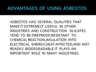   ADVANTAGES  OF  USING  ASBESTOS     ASBESTOS  HAS  SEVERAL  QUALITIES  THAT  MAKE IT EXTREMELY  USEFUL  IN  OTHER  INDUSTRIES  AND  CONSTRUCTION.  SILICATES  TEND  TO  BE FIREPROOF,RESISTANT   TO   CHEMICAL REACTION,INSULATION  INTO  ELECTRICAL  ENERGY,HEAT AFFECTED,AND  NOT  READILY  BIODEGRADABLE.IT  PLAYS  AN  IMPORTANT  ROLE  IN  MANY  INDUSTRIES.