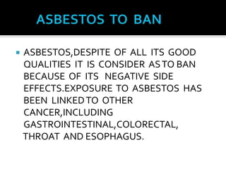 	ASBESTOS  TO  BANASBESTOS,DESPITE  OF  ALL  ITS  GOOD  QUALITIES  IT  IS  CONSIDER  AS TO BAN  BECAUSE  OF  ITS   NEGATIVE  SIDE EFFECTS.EXPOSURE  TO  ASBESTOS  HAS  BEEN  LINKED TO  OTHER  CANCER,INCLUDING  GASTROINTESTINAL,COLORECTAL,   THROAT  AND ESOPHAGUS.   