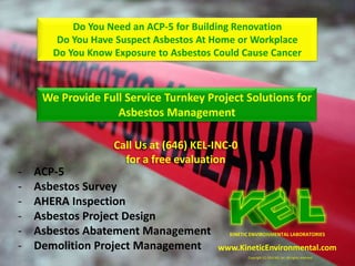 Do You Need an ACP-5 for Building Renovation
        Do You Have Suspect Asbestos At Home or Workplace
       Do You Know Exposure to Asbestos Could Cause Cancer



     We Provide Full Service Turnkey Project Solutions for
                   Asbestos Management

                   Call Us at (646) KEL-INC-0
                     for a free evaluation
-   ACP-5
-   Asbestos Survey
-   AHERA Inspection
-   Asbestos Project Design
-   Asbestos Abatement Management          KINETIC ENVIRONMENTAL LABORATORIES

-   Demolition Project Management       www.KineticEnvironmental.com
                                                 Copyright (C) 2010 KEL Inc. All rights reserved.
 