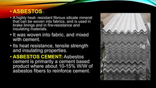 • ASBESTOS :
• A highly heat- resistant fibrous silicate mineral
that can be woven into fabrics, and is used in
brake linings and in fire-resistance and
insulating materials.
• It was woven into fabric, and mixed
with cement.
• Its heat resistance, tensile strength
and insulating properties.
• ASBESTOS CEMENT: Asbestos
cement is primarily a cement based
product where about 10-15% W/W of
asbestos fibers to reinforce cement.
 