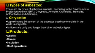 Types of asbestos:
There are six types of asbestos minerals, according to the Environmental
Protection Agency (EPA): Chrysotile, Amosite, Crocidolite, Tremolite,
Anthophyllite and Actinolite.
 Chrysotile:
•Approximately 90 percent of the asbestos used commercially in the
world is chrysotile.
•Its fibers are curly and longer than other asbestos types.
Products:
•Gasket
•Cement
•Insulation
•Roofing material
 