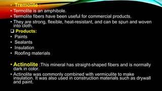 • Tremolite :
• Termolite is an amphibole.
• Termolite fibers have been useful for commercial products.
• They are strong, flexible, heat-resistant, and can be spun and woven
into cloth.
 Products:
• Paints
• Sealants
• Insulation
• Roofing materials
• Actinolite :This mineral has straight-shaped fibers and is normally
dark in color.
• Actinolite was commonly combined with vermiculite to make
insulation. It was also used in construction materials such as drywall
and paint.
 