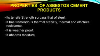 PROPERTIES OF ASBESTOS CEMENT
PRODUCTS
• Its tensile Strength surpass that of steel.
• It has tremendous thermal stability, thermal and electrical
resistance.
• It is weather proof.
• It absorbs moisture.
 