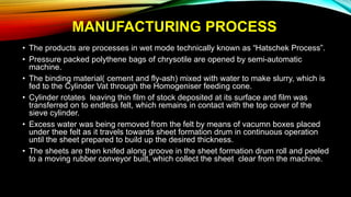 MANUFACTURING PROCESS
• The products are processes in wet mode technically known as “Hatschek Process”.
• Pressure packed polythene bags of chrysotile are opened by semi-automatic
machine.
• The binding material( cement and fly-ash) mixed with water to make slurry, which is
fed to the Cylinder Vat through the Homogeniser feeding cone.
• Cylinder rotates leaving thin film of stock deposited at its surface and film was
transferred on to endless felt, which remains in contact with the top cover of the
sieve cylinder.
• Excess water was being removed from the felt by means of vacumn boxes placed
under thee felt as it travels towards sheet formation drum in continuous operation
until the sheet prepared to build up the desired thickness.
• The sheets are then knifed along groove in the sheet formation drum roll and peeled
to a moving rubber conveyor built, which collect the sheet clear from the machine.
 