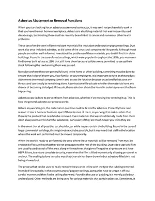 Asbestos Abatement or Removal Functions
Whenyoustart lookingforanasbestoscutremoval contractor,it may well notyethave fullysunkin
that youhave themat home orworkplace.Asbestosisabuildingmaterial thatwasfrequentlyused
decadesago, but inhalingthesedusthasrecentlybeenlinkedtocancerand numerousotherhealth
problems.
These can oftenbe seeninflame resistantmaterialslike insulationordecorativepopcornceilings.Duct
workalso once includedasbestos,asdidsome of the structural componentslike panels.Althoughmost
people are ratherwell-informednowaboutthe problemsof these materials,youdostill finditinolder
buildings.Foundinthe case of snacksceilings,whichwere popularthroughoutthe 1970s, youmay even
findhomesbuiltaslate as 1986 that still have thembecause builderswere permittedtouse uptheir
stock followingthe lawbanningthemwaspassed.
No subjectwhere theseare generallyfoundinthe home orotherbuilding,somethingmustbe done to
ensure thatit doesn'tharmyou,your family,oryouremployees.Itisimportanttohave an the product
abatementorremoval companycome inand assessthe locationbecause occasionallythatpose any
threatsand can simplybe remainingalone.A contractorwill evaluatewhetherthe materialshave any
chance of becomingdislodged.If theydo,thenasolutionshouldbe foundinordertopreventthatfrom
happening.
Asbestosease isdone topreventharmfromasbestos,whetherit'sremovingitorcoveringitup.This is
howthe general asbestoscutprocessworks:
Before anyworkbegins,the materialsinquestionmustbe testedforasbestos.Presentlythere isno
reasonto tear a home or businessapartif there isnone of them, soyou've got to make certainthat
there isthe product that needstobe removed.Evenmaterialsthatwere traditionallymade fromthem
don't alwayscontainthisharmful substance,particularlyif theyare muchneweryouthinktheyare.
In the eventthatat all possible,cutshouldoccurwhile no personisinthe building.Foundinthe case of
large commercial buildings,thismightnotexactlybe possible,butitmayneedthat staff inthe location
where the workwill performedmustbe movedtemporarily.
Whenthe work isreadyto performed,the areawhere these materialswill be removedfrommustbe
enclosedoff securelysothattheydonot propagate to the restof the building.Ductvideotape andfilm
are usuallyusedtoseal off the area,alongwithmachinesthatgive off negative airpressure andhave
HEPA filters,toensure complete security,evenwhenthe filmisliftedmomentarilyallowingpersonnel in
and out.The sealingisdone insucha waythat cleanair has beendrawninbut asbestos-filledairisnot
beingallowedout.
The processthat can be usedto reallyremove these variesinline withthe type thatisbeingremoved.
Intendedforexample,inthe circumstance of popcornceilings,companieshave toscrape itoff ina
careful mannerandthenfix the ceilingafterward.Foundinthe case of padding,itismerelypulledout
and replaced.Othermethodsare beingusedforvariousmaterialsthatcontainasbestos.Sometimes,it
 