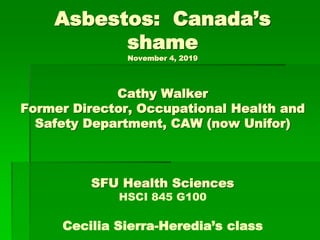 Asbestos: Canada’s
shame
November 4, 2019
Cathy Walker
Former Director, Occupational Health and
Safety Department, CAW (now Unifor)
SFU Health Sciences
HSCI 845 G100
Cecilia Sierra-Heredia’s class
 