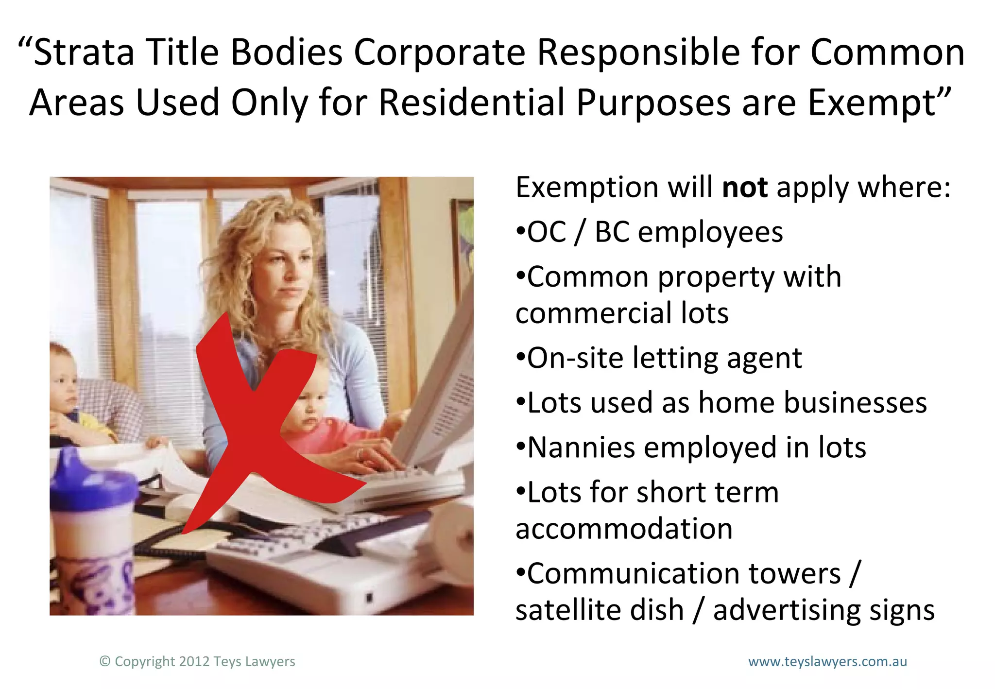 “Strata Title Bodies Corporate Responsible for Common
Areas Used Only for Residential Purposes are Exempt”
Exemption will not apply where:
•OC / BC employees
•Common property with
commercial lots
•On-site letting agent
•Lots used as home businesses
•Nannies employed in lots
•Lots for short term
accommodation
•Communication towers /
satellite dish / advertising signs
© Copyright 2012 Teys Lawyers

www.teyslawyers.com.au

 