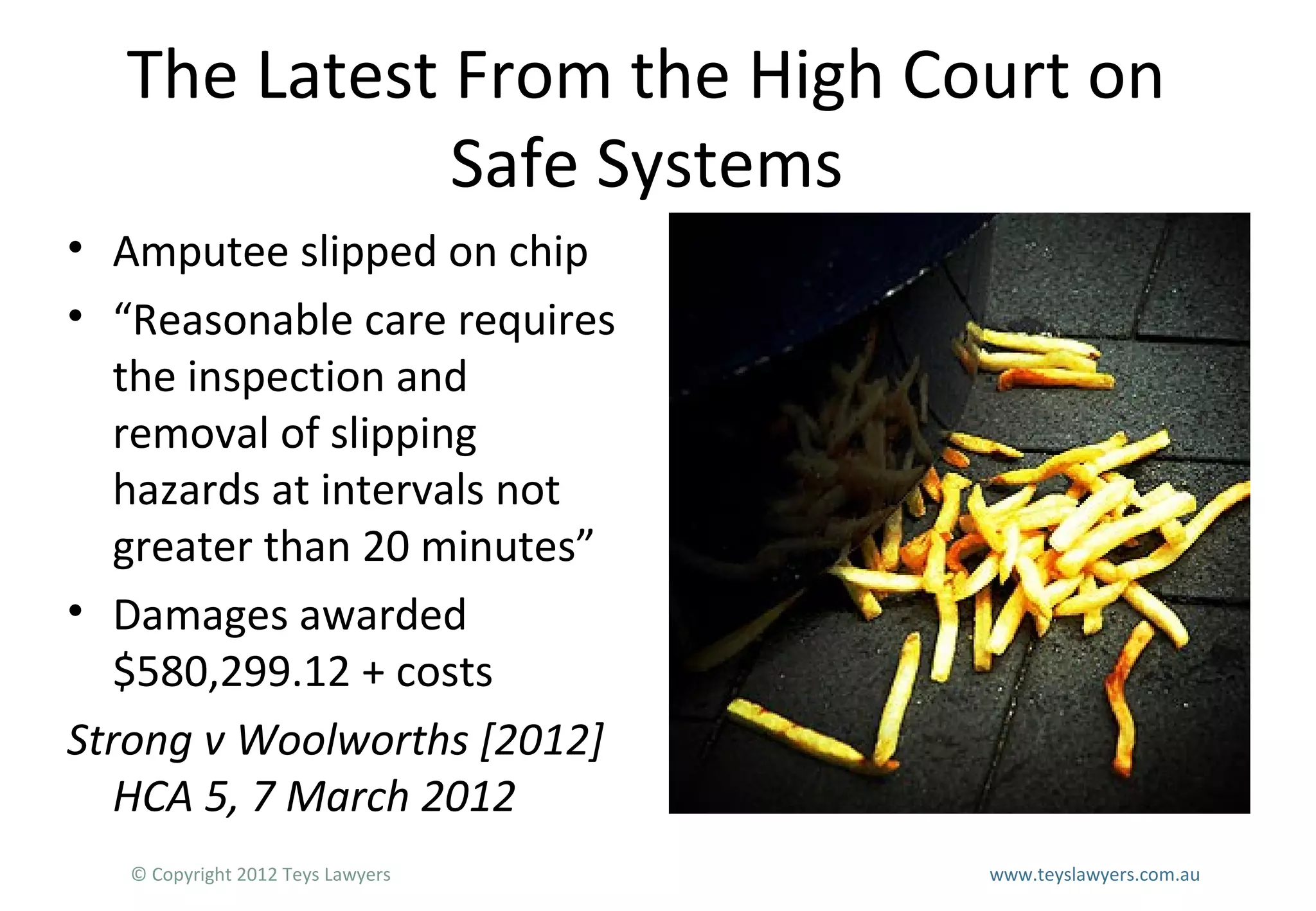 The Latest From the High Court on
Safe Systems
• Amputee slipped on chip
• “Reasonable care requires
the inspection and
removal of slipping
hazards at intervals not
greater than 20 minutes”
• Damages awarded
$580,299.12 + costs
Strong v Woolworths [2012]
HCA 5, 7 March 2012
© Copyright 2012 Teys Lawyers

www.teyslawyers.com.au

 