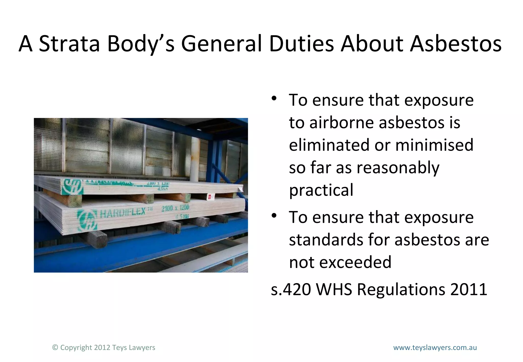 A Strata Body’s General Duties About Asbestos
• To ensure that exposure
to airborne asbestos is
eliminated or minimised
so far as reasonably
practical
• To ensure that exposure
standards for asbestos are
not exceeded
s.420 WHS Regulations 2011
© Copyright 2012 Teys Lawyers

www.teyslawyers.com.au

 